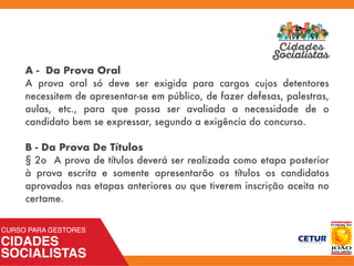 A - Da Prova Oral
A prova oral só deve ser exigida para cargos cujos detentores
necessitem de apresentar-se em público, de fazer defesas, palestras,
aulas, etc., para que possa ser avaliada a necessidade de o
candidato bem se expressar, segundo a exigência do concurso.
B - Da Prova De Títulos
§ 2o  A prova de títulos deverá ser realizada como etapa posterior
à prova escrita e somente apresentarão os títulos os candidatos
aprovados nas etapas anteriores ou que tiverem inscrição aceita no
certame.
 