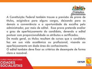 A Constituição Federal também trouxe a previsão de prova de
títulos, exigindo-a para alguns cargos, deixando para os
demais a conveniência e a oportunidade da escolha pelo
administrador, por meio de edital. Essa prova pretende avaliar
o grau de aperfeiçoamento do candidato, devendo o edital
pontuar com proporcionalidade os atributos e certiﬁcados.
De modo geral, os títulos resultam de cursos que o candidato
fez em sua vida acadêmica ou proﬁssional, visando ao
aperfeiçoamento em dada área do conhecimento.
O edital também deve ﬁxar os critérios de desempate de forma
clara e razoável.
 
