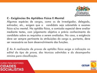 C - Exigências De Aptidões Física E Mental
Algumas espécies de cargos, como os de investigador, delegado,
estivador, etc., exigem que o candidato seja submetido a exames
físico e/ou mental. Na aptidão física, a comissão especial deve avaliar
mediante testes, com julgamento objetivo e prévio conhecimento do
candidato sobre os requisitos a serem avaliados. No caso, a exigência
deve ser sempre pertinente às atribuições do cargo e, portanto, deve
ser necessária ao bom desenvolvimento das funções.
§ 4o A realização de provas de aptidão física exige a indicação no
edital do tipo de prova, das técnicas admitidas e do desempenho
mínimo para classiﬁcação. 
 