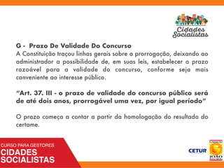 G - Prazo De Validade Do Concurso
A Constituição traçou linhas gerais sobre a prorrogação, deixando ao
administrador a possibilidade de, em suas leis, estabelecer o prazo
razoável para a validade do concurso, conforme seja mais
conveniente ao interesse público.
“Art. 37. III - o prazo de validade do concurso público será
de até dois anos, prorrogável uma vez, por igual período”
O prazo começa a contar a partir da homologação do resultado do
certame.
 