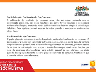 G - Publicação Do Resultado Do Concurso
A publicação do resultado do concurso pode não ser única, podendo ocorrer
classiﬁcação provisória, pois desse resultado, por certo, haverá recursos, o que poderá
mudar a classiﬁcação, ensejando várias publicações dessa fase até chegar à classiﬁcação
deﬁnitiva. Essa hipótese poderá ocorrer inclusive quando o concurso é realizado em
várias fases.
H – Preterição do Concurso
A preterição não se esgota só na inobservância estrita da classiﬁcação no concurso. O
administrador público tem camuﬂado outros meios de preterição, como quando contrata
temporariamente pessoal para a função de cargo ofertado no concurso, promove cessão
de servidor de outro órgão para ocupar a função desse cargo, terceiriza as funções, por
meio de empresas atravessadoras, para admitir pessoal de seu interesse, ou ainda
quando deixa propositalmente escoar o prazo de validade do concurso, hipótese em que
o controle judicial pode efetivar-se.
 