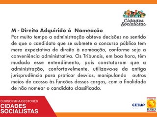 M - Direito Adquirido á Nomeação
Por muito tempo a administração obteve decisões no sentido
de que o candidato que se submete a concurso público tem
mera expectativa de direito à nomeação, conforme seja a
conveniência administrativa. Os Tribunais, em boa hora, têm
mudado esse entendimento, pois constataram que a
administração, confortavelmente, utilizava-se da antiga
jurisprudência para praticar desvios, manipulando outros
meios de acesso às funções desses cargos, com a ﬁnalidade
de não nomear o candidato classiﬁcado.
 