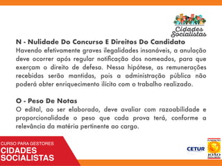 N - Nulidade Do Concurso E Direitos Do Candidato
Havendo efetivamente graves ilegalidades insanáveis, a anulação
deve ocorrer após regular notiﬁcação dos nomeados, para que
exerçam o direito de defesa. Nessa hipótese, as remunerações
recebidas serão mantidas, pois a administração pública não
poderá obter enriquecimento ilícito com o trabalho realizado.
O - Peso De Notas
O edital, ao ser elaborado, deve avaliar com razoabilidade e
proporcionalidade o peso que cada prova terá, conforme a
relevância da matéria pertinente ao cargo.
 
