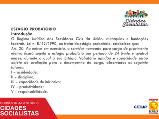 ESTÁGIO PROBATÓRIO
Introdução
O Regime Jurídico dos Servidores Civis da União, autarquias e fundações
federais, Lei n. 8.112/1990, ao tratar do estágio probatório, estabelece que:
Art. 20. Ao entrar em exercício, o servidor nomeado para cargo de provimento
efetivo ﬁcará sujeito a estágio probatório por período de 24 (vinte e quatro)
meses, durante o qual a sua Estágio Probatório aptidão e capacidade serão
objeto de avaliação para o desempenho do cargo, observados os seguinte
fatores:
I – assiduidade;
II – disciplina;
III – capacidade de iniciativa;
IV – produtividade;
V – responsabilidade.
 