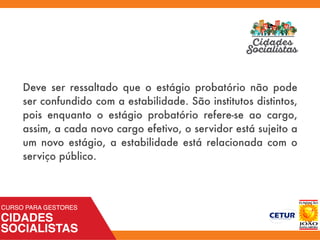 Deve ser ressaltado que o estágio probatório não pode
ser confundido com a estabilidade. São institutos distintos,
pois enquanto o estágio probatório refere-se ao cargo,
assim, a cada novo cargo efetivo, o servidor está sujeito a
um novo estágio, a estabilidade está relacionada com o
serviço público.
 