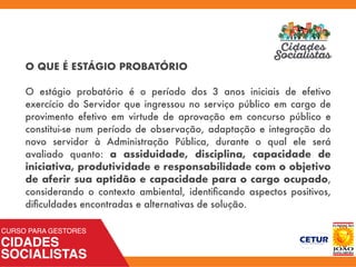 O QUE É ESTÁGIO PROBATÓRIO
O estágio probatório é o período dos 3 anos iniciais de efetivo
exercício do Servidor que ingressou no serviço público em cargo de
provimento efetivo em virtude de aprovação em concurso público e
constitui-se num período de observação, adaptação e integração do
novo servidor à Administração Pública, durante o qual ele será
avaliado quanto: a assiduidade, disciplina, capacidade de
iniciativa, produtividade e responsabilidade com o objetivo
de aferir sua aptidão e capacidade para o cargo ocupado,
considerando o contexto ambiental, identiﬁcando aspectos positivos,
diﬁculdades encontradas e alternativas de solução.
 