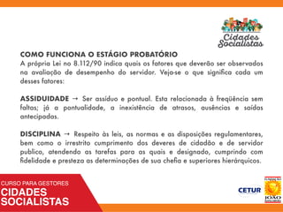 COMO FUNCIONA O ESTÁGIO PROBATÓRIO
A própria Lei no 8.112/90 indica quais os fatores que deverão ser observados
na avaliação de desempenho do servidor. Veja-se o que signiﬁca cada um
desses fatores:
ASSIDUIDADE → Ser assíduo e pontual. Esta relacionada à freqüência sem
faltas; já a pontualidade, a inexistência de atrasos, ausências e saídas
antecipadas.
DISCIPLINA → Respeito às leis, as normas e as disposições regulamentares,
bem como o irrestrito cumprimento dos deveres de cidadão e de servidor
publico, atendendo as tarefas para as quais e designado, cumprindo com
ﬁdelidade e presteza as determinações de sua cheﬁa e superiores hierárquicos.
 