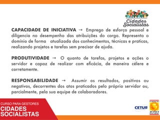 CAPACIDADE DE INICIATIVA → Emprego de esforço pessoal e
diligencia no desempenho das atribuições do cargo. Representa o
domínio de forma atualizada dos conhecimentos, técnicas e praticas,
realizando projetos e tarefas sem precisar de ajuda.
PRODUTIVIDADE → O quanto de tarefas, projetos e ações o
servidor e capaz de realizar com eﬁcácia, de maneira célere e
corretamente.
RESPONSABILIDADE → Assumir os resultados, positivos ou
negativos, decorrentes dos atos praticados pelo próprio servidor ou,
parcialmente, pela sua equipe de colaboradores.
 
