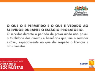 O QUE O É PERMITIDO E O QUE É VEDADO AO
SERVIDOR DURANTE O ESTÁGIO PROBATÓRIO.
O servidor durante o período de prova ainda não possui
a totalidade dos direitos e benefícios que tem o servidor
estável, especialmente no que diz respeito a licenças e
afastamentos.
 