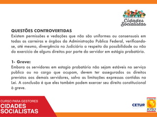 QUESTÕES CONTROVERTIDAS
Existem permissões e vedações que não são uniformes ou consensuais em
todas as carreiras e órgãos da Administração Publica Federal, veriﬁcando-
se, até mesmo, divergência no Judiciário a respeito da possibilidade ou não
do exercício de alguns direitos por parte do servidor em estágio probatório.
1- Greve:
Embora os servidores em estagio probatório não sejam estáveis no serviço
publico ou no cargo que ocupam, devem ter assegurados os direitos
previstos aos demais servidores, salvo as limitações expressas contidas na
Lei. A conclusão é que eles também podem exercer seu direito constitucional
à greve.
 