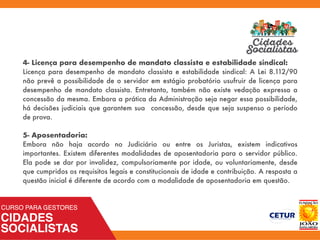 4- Licença para desempenho de mandato classista e estabilidade sindical:
Licença para desempenho de mandato classista e estabilidade sindical: A Lei 8.112/90
não prevê a possibilidade de o servidor em estágio probatório usufruir de licença para
desempenho de mandato classista. Entretanto, também não existe vedação expressa a
concessão da mesma. Embora a prática da Administração seja negar essa possibilidade,
há decisões judiciais que garantem sua concessão, desde que seja suspenso o período
de prova.
5- Aposentadoria:
Embora não haja acordo no Judiciário ou entre os Juristas, existem indicativos
importantes. Existem diferentes modalidades de aposentadoria para o servidor público.
Ela pode se dar por invalidez, compulsoriamente por idade, ou voluntariamente, desde
que cumpridos os requisitos legais e constitucionais de idade e contribuição. A resposta a
questão inicial é diferente de acordo com a modalidade de aposentadoria em questão.
 