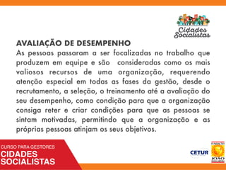 AVALIAÇÃO DE DESEMPENHO
As pessoas passaram a ser focalizadas no trabalho que
produzem em equipe e são consideradas como os mais
valiosos recursos de uma organização, requerendo
atenção especial em todas as fases da gestão, desde o
recrutamento, a seleção, o treinamento até a avaliação do
seu desempenho, como condição para que a organização
consiga reter e criar condições para que as pessoas se
sintam motivadas, permitindo que a organização e as
próprias pessoas atinjam os seus objetivos.
 