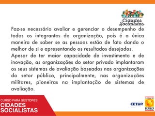 Faz-se necessário avaliar e gerenciar o desempenho de
todos os integrantes da organização, pois é a única
maneira de saber se as pessoas estão de fato dando o
melhor de si e apresentando os resultados desejados.
Apesar de ter maior capacidade de investimento e de
inovação, as organizações do setor privado implantaram
os seus sistemas de avaliação baseados nas organizações
do setor público, principalmente, nas organizações
militares, pioneiras na implantação de sistemas de
avaliação.
 