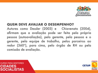 QUEM DEVE AVALIAR O DESEMPENHO?
Autores como Dessler (2003) e Chiavenato (2004),
aﬁrmam que a avaliação pode ser feita pela própria
pessoa (autoavaliação), pelo gerente, pela pessoa e o
gerente, pela equipe de trabalho, pelos parceiros ao
redor (360º), para cima, pelo órgão de RH ou pela
comissão de avaliação.
 