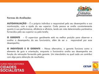 Formas de Avaliação:
AUTOAVALIAÇÃO – É o próprio indivíduo o responsável pelo seu desempenho e sua
monitoração, com a ajuda do seu superior. Cada pessoa se avalia constantemente
quanto à sua performance, eﬁciência e eﬁcácia, tendo em vista determinados parâmetros
fornecidos pelo seu superior ou pela tarefa;
O GERENTE – O supervisor geralmente está na melhor posição para observar e
avaliar o desempenho do seu funcionário, além de ser o responsável por esse
desempenho;
O INDIVÍDUO E O GERENTE – Nessa alternativa, o gerente funciona como o
elemento de guia e orientação, enquanto o funcionário avalia seu desempenho em
função da retroação fornecida pelo gerente. Um intercâmbio no qual cada um contribui
com algo para obtenção de resultados;
 