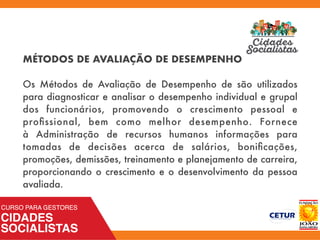 MÉTODOS DE AVALIAÇÃO DE DESEMPENHO
Os Métodos de Avaliação de Desempenho de são utilizados
para diagnosticar e analisar o desempenho individual e grupal
dos funcionários, promovendo o crescimento pessoal e
proﬁssional, bem como melhor desempenho. Fornece
à  Administração de recursos humanos  informações para
tomadas de decisões acerca de salários, boniﬁcações,
promoções, demissões, treinamento e planejamento de carreira,
proporcionando o crescimento e o desenvolvimento da pessoa
avaliada.
 