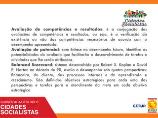Avaliação de competências e resultados: é a conjugação das
avaliações de competências e resultados, ou seja, é a veriﬁcação da
existência ou não das competências necessárias de acordo com o
desempenho apresentado.
Avaliação de potencial: com ênfase no desempenho futuro, identiﬁca as
potencialidades do avaliado que facilitarão o desenvolvimento de tarefas e
atividades que lhe serão atribuídas.
Balanced Scorecard: sistema desenvolvido por Robert S. Kaplan e David
P. Norton na década de 90, avalia o desempenho sob quatro perspectivas:
ﬁnanceira, do cliente, dos processos internos e do aprendizado e
crescimento. São deﬁnidos objetivos estratégicos para cada uma das
perspectivas e tarefas para o atendimento da meta em cada objetivo
estratégico.
 