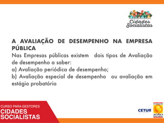 A AVALIAÇÃO DE DESEMPENHO NA EMPRESA
PÚBLICA
Nas Empresas públicas existem dois tipos de Avaliação
de desempenho a saber:
a) Avaliação periódica de desempenho;
b) Avaliação especial de desempenho ou avaliação em
estágio probatório
 