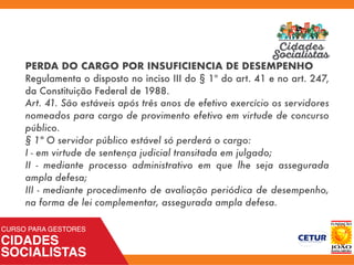PERDA DO CARGO POR INSUFICIENCIA DE DESEMPENHO
Regulamenta o disposto no inciso III do § 1º do art. 41 e no art. 247,
da Constituição Federal de 1988.
Art. 41. São estáveis após três anos de efetivo exercício os servidores
nomeados para cargo de provimento efetivo em virtude de concurso
público.
§ 1º O servidor público estável só perderá o cargo:
I - em virtude de sentença judicial transitada em julgado;
II - mediante processo administrativo em que lhe seja assegurada
ampla defesa;
III - mediante procedimento de avaliação periódica de desempenho,
na forma de lei complementar, assegurada ampla defesa.
 