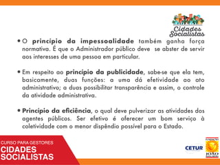 •O princípio da impessoalidade também ganha força
normativa. É que o Administrador público deve se abster de servir
aos interesses de uma pessoa em particular.
•Em respeito ao princípio da publicidade, sabe-se que ela tem,
basicamente, duas funções: a uma dá efetividade ao ato
administrativo; a duas possibilitar transparência e assim, o controle
da atividade administrativa.
•Princípio da eﬁciência, o qual deve pulverizar as atividades dos
agentes públicos. Ser efetivo é oferecer um bom serviço à
coletividade com o menor dispêndio possível para o Estado.
 