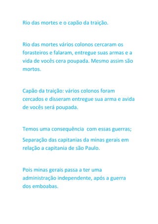 Rio das mortes e o capão da traição.
Rio das mortes vários colonos cercaram os
forasteiros e falaram, entregue suas armas e a
vida de vocês cera poupada. Mesmo assim são
mortos.
Capão da traição: vários colonos foram
cercados e disseram entregue sua arma e avida
de vocês será poupada.
Temos uma consequência com essas guerras;
Separação das capitanias da minas gerais em
relação a capitania de são Paulo.
Pois minas gerais passa a ter uma
administração independente, após a guerra
dos emboabas.
 