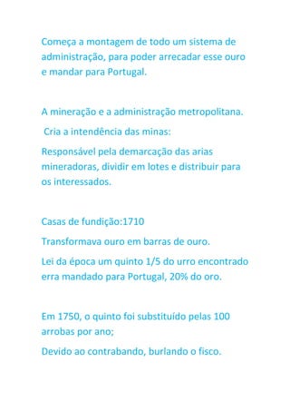 Começa a montagem de todo um sistema de
administração, para poder arrecadar esse ouro
e mandar para Portugal.
A mineração e a administração metropolitana.
Cria a intendência das minas:
Responsável pela demarcação das arias
mineradoras, dividir em lotes e distribuir para
os interessados.
Casas de fundição:1710
Transformava ouro em barras de ouro.
Lei da época um quinto 1/5 do urro encontrado
erra mandado para Portugal, 20% do oro.
Em 1750, o quinto foi substituído pelas 100
arrobas por ano;
Devido ao contrabando, burlando o fisco.
 