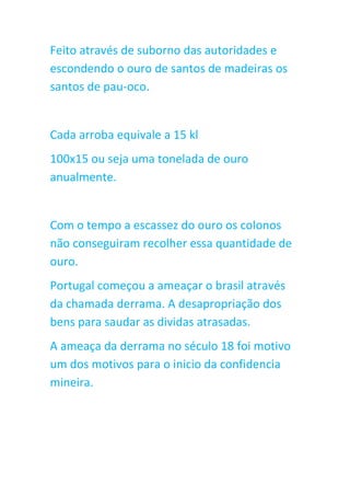 Feito através de suborno das autoridades e
escondendo o ouro de santos de madeiras os
santos de pau-oco.
Cada arroba equivale a 15 kl
100x15 ou seja uma tonelada de ouro
anualmente.
Com o tempo a escassez do ouro os colonos
não conseguiram recolher essa quantidade de
ouro.
Portugal começou a ameaçar o brasil através
da chamada derrama. A desapropriação dos
bens para saudar as dividas atrasadas.
A ameaça da derrama no século 18 foi motivo
um dos motivos para o inicio da confidencia
mineira.
 