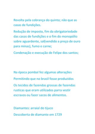Revolta pela cobrança do quinto; não que as
casas de fundições.
Redução de imposto, fim da obrigatoriedade
das casas de fundições e o fim do monopólio
sobre aguardente, sal(vendido a preço de ouro
para minas), fumo e carne;
Condenação e execução de Felipe dos santos;
Na época pombal fez algumas alterações
Permitindo que no brasil fosse produzidos
Os tecidos de fazendas grossas de fazendas
rusticas que eram utilizados parra vestir
escravos ou fazer sacos de alimentos.
Diamantes: arraial do tijuco
Descoberta de diamante em 1729
 