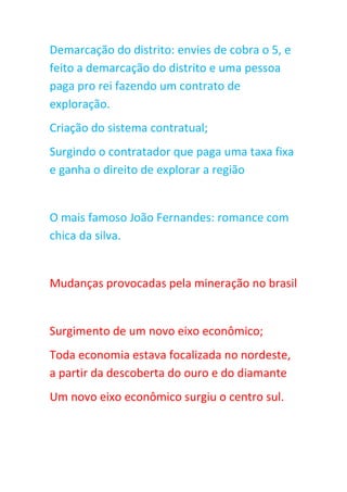 Demarcação do distrito: envies de cobra o 5, e
feito a demarcação do distrito e uma pessoa
paga pro rei fazendo um contrato de
exploração.
Criação do sistema contratual;
Surgindo o contratador que paga uma taxa fixa
e ganha o direito de explorar a região
O mais famoso João Fernandes: romance com
chica da silva.
Mudanças provocadas pela mineração no brasil
Surgimento de um novo eixo econômico;
Toda economia estava focalizada no nordeste,
a partir da descoberta do ouro e do diamante
Um novo eixo econômico surgiu o centro sul.
 