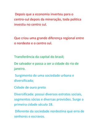 Depois que a economia inverteu para o
centro-sul depois da mineração, toda politica
investiu no centro sul.
Que criou uma grande diferença regional entre
o nordeste e o centro sul.
Transferência da capital do brasil;
De salvador e passa a ser a cidade do rio de
janeiro.
Surgimento de uma sociedade urbana e
diversificada;
Cidade de ouro preto
Diversificada: possui diversos estratos sociais,
segmentos sócias e diversas provisões. Surge a
primeira cidade século 18.
Diferente da sociedade nordestina que erra de
senhores e escravos.
 