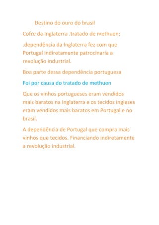 Destino do ouro do brasil
Cofre da Inglaterra .tratado de methuen;
.dependência da Inglaterra fez com que
Portugal indiretamente patrocinaria a
revolução industrial.
Boa parte dessa dependência portuguesa
Foi por causa do tratado de methuen
Que os vinhos portugueses eram vendidos
mais baratos na Inglaterra e os tecidos ingleses
eram vendidos mais baratos em Portugal e no
brasil.
A dependência de Portugal que compra mais
vinhos que tecidos. Financiando indiretamente
a revolução industrial.
 