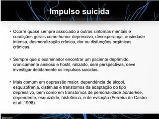 Impulso suicida
• Ocorre quase sempre associado a outros sintomas mentais e
condições gerais como humor depressivo, desesperança, ansiedade
intensa, desmoralização crônica, dor ou disfunções orgânicas
crônicas.
• Sempre que o examinador encontrar um paciente deprimido,
cronicamente ansioso e hostil, ralizado, sem perspectivas, deve
investigar detidamente os impulsos suicidas.
• Mais comum em depressão maior, dependência de álcool,
esquizofrenia, distimias e transtornos da adaptação do tipo
depressivo, bem como em transtornos de personalidade borderline,
dependente, esquizóide, histriônica, e de evitação (Ferreira de Castro
et al.,1998).
 