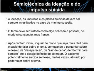 Semiotécnica da ideação e do
impulso suicida
• A ideação, os impulsos e os planos suicidas devem ser
sempre investigados no caso de mínima suspeita.
• O tema deve ser tratado como algo delicado e pessoal, de
modo circunspecto, mas franco.
• Após contato inicial, inquirir de modo que seja mais fácil para
o paciente falar sobre o tema, começando a perguntar sobre
o desejo de “desaparecer”, de “sair de cena”, de “dormir para
sempre” até o desejo definido de se matar. O paciente
potencialmente suicida sente-se, muitas vezes, aliviado por
poder falar sobre o tema.
 