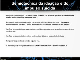 Semiotécnica da ideação e do
impulso suicida
• Perguntar, por exemplo: “Às vezes, você se sente tão mal que gostaria de desaparecer,
dormir muito tempo ou não mais viver?”
• Prosseguir então avaliando idéias claramente suicidas, planos suicidas: “Pensa em
terminar com a sua vida? Já fez alguma coisa no sentido de realizar tais idéias?”
• Verificar se o paciente pensa em adquirir ou já comprou veneno, remédios, uma corda, um
revólver, etc.
• Verificar se o paciente tem outros sentimentos, idéias ou atos autodestrutivos.
• Perguntar se já tentou o suicídio alguma vez.
• A notificação é obrigatória! Portaria GM/MS nº 1271/2014 e SINAN versão 5.0
 