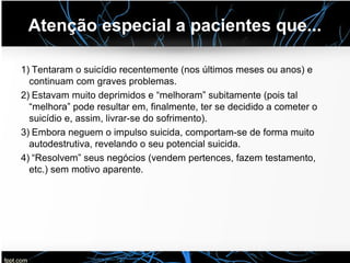 Atenção especial a pacientes que...
1) Tentaram o suicídio recentemente (nos últimos meses ou anos) e
continuam com graves problemas.
2) Estavam muito deprimidos e “melhoram” subitamente (pois tal
“melhora” pode resultar em, finalmente, ter se decidido a cometer o
suicídio e, assim, livrar-se do sofrimento).
3) Embora neguem o impulso suicida, comportam-se de forma muito
autodestrutiva, revelando o seu potencial suicida.
4) “Resolvem” seus negócios (vendem pertences, fazem testamento,
etc.) sem motivo aparente.
 