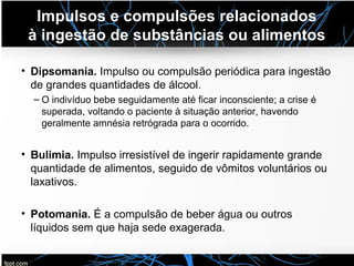 Impulsos e compulsões relacionados
à ingestão de substâncias ou alimentos
• Dipsomania. Impulso ou compulsão periódica para ingestão
de grandes quantidades de álcool.
– O indivíduo bebe seguidamente até ficar inconsciente; a crise é
superada, voltando o paciente à situação anterior, havendo
geralmente amnésia retrógrada para o ocorrido.
• Bulimia. Impulso irresistível de ingerir rapidamente grande
quantidade de alimentos, seguido de vômitos voluntários ou
laxativos.
• Potomania. É a compulsão de beber água ou outros
líquidos sem que haja sede exagerada.
 