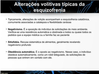 Alterações volitivas típicas da
esquizofrenia
• Tipicamente, alterações de volição acompanham a esquizofrenia catatônica,
comumente associadas a catalepsia e flexibilidade cerácea
• Negativismo. É a oposição do indivíduo às solicitações do meio ambiente.
Verifica-se uma resistência automática e obstinada a todos ou quase todos os
pedidos que a equipe médica ou a família faz ao paciente
• Sitiofobia. Recusa sistemática de alimentos, geralmente revelando
negativismo profundo
• Obediência automática. É o oposto ao negativismo. Nesse caso, o indivíduo
obedece automaticamente, como um robô teleguiado, às solicitações de
pessoas que entrem em contato com ele.
 