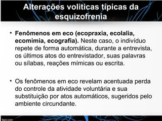 Alterações voliticas típicas da
esquizofrenia
• Fenômenos em eco (ecopraxia, ecolalia,
ecomimia, ecografia). Neste caso, o indivíduo
repete de forma automática, durante a entrevista,
os últimos atos do entrevistador, suas palavras
ou sílabas, reações mímicas ou escrita.
• Os fenômenos em eco revelam acentuada perda
do controle da atividade voluntária e sua
substituição por atos automáticos, sugeridos pelo
ambiente circundante.
 