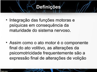 Definições
• Integração das funções motoras e
psíquicas em consequência da
maturidade do sistema nervoso.
• Assim como o ato motor é o componente
final do ato volitivo, as alterações da
psicomotricidade frequentemente são a
expressão final de alterações de volição
 