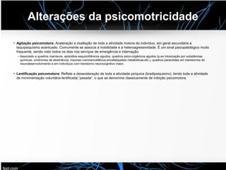 Alterações da psicomotricidade
• Agitação psicomotora: Aceleração e exaltação de toda a atividade motora do indivíduo, em geral secundária a
taquipsiquismo acentuado. Comumente se associa à hostilidade e à heteroagressividade. É um sinal psicopatológico muito
frequente, sendo visto todos os dias nos serviços de emergência e internação.
– Associado a quadros maníacos, episódios esquizofrênicos agudos, quadros psico-orgânicos agudos (p.ex intoxicação por substâncias
químicas, síndromes de abstinência, traumas cranioencefálicos,encefalopatias metabólicas,etc.), quadros paranóides em transtornos do
neurodesenvolvimento e em indivíduos com transtorno neurocognitivo maior.
• Lentificação psicomotora: Reflete a desaceleração de toda a atividade psíquica (bradipsiquismo), tendo toda a atividade
de movimentação voluntária lentificada,”pesada”, o que se denomina classicamente de inibição psicomotora.
 