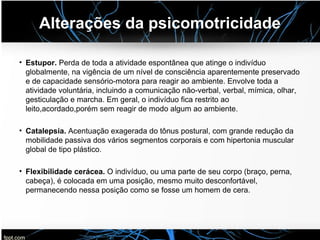 Alterações da psicomotricidade
• Estupor. Perda de toda a atividade espontânea que atinge o indivíduo
globalmente, na vigência de um nível de consciência aparentemente preservado
e de capacidade sensório-motora para reagir ao ambiente. Envolve toda a
atividade voluntária, incluindo a comunicação não-verbal, verbal, mímica, olhar,
gesticulação e marcha. Em geral, o indivíduo fica restrito ao
leito,acordado,porém sem reagir de modo algum ao ambiente.
• Catalepsia. Acentuação exagerada do tônus postural, com grande redução da
mobilidade passiva dos vários segmentos corporais e com hipertonia muscular
global de tipo plástico.
• Flexibilidade cerácea. O indivíduo, ou uma parte de seu corpo (braço, perna,
cabeça), é colocada em uma posição, mesmo muito desconfortável,
permanecendo nessa posição como se fosse um homem de cera.
 