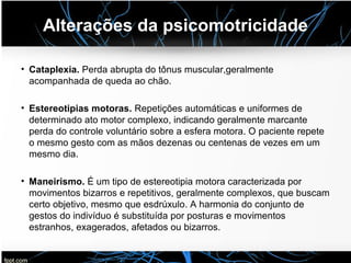 Alterações da psicomotricidade
• Cataplexia. Perda abrupta do tônus muscular,geralmente
acompanhada de queda ao chão.
• Estereotipias motoras. Repetições automáticas e uniformes de
determinado ato motor complexo, indicando geralmente marcante
perda do controle voluntário sobre a esfera motora. O paciente repete
o mesmo gesto com as mãos dezenas ou centenas de vezes em um
mesmo dia.
• Maneirismo. É um tipo de estereotipia motora caracterizada por
movimentos bizarros e repetitivos, geralmente complexos, que buscam
certo objetivo, mesmo que esdrúxulo. A harmonia do conjunto de
gestos do indivíduo é substituída por posturas e movimentos
estranhos, exagerados, afetados ou bizarros.
 