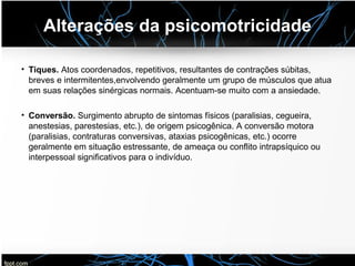 Alterações da psicomotricidade
• Tiques. Atos coordenados, repetitivos, resultantes de contrações súbitas,
breves e intermitentes,envolvendo geralmente um grupo de músculos que atua
em suas relações sinérgicas normais. Acentuam-se muito com a ansiedade.
• Conversão. Surgimento abrupto de sintomas físicos (paralisias, cegueira,
anestesias, parestesias, etc.), de origem psicogênica. A conversão motora
(paralisias, contraturas conversivas, ataxias psicogênicas, etc.) ocorre
geralmente em situação estressante, de ameaça ou conflito intrapsíquico ou
interpessoal significativos para o indivíduo.
 