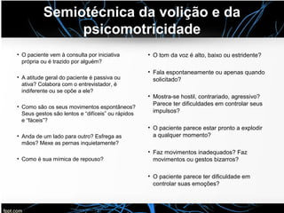 Semiotécnica da volição e da
psicomotricidade
• O paciente vem à consulta por iniciativa
própria ou é trazido por alguém?
• A atitude geral do paciente é passiva ou
ativa? Colabora com o entrevistador, é
indiferente ou se opõe a ele?
• Como são os seus movimentos espontâneos?
Seus gestos são lentos e “difíceis” ou rápidos
e “fáceis”?
• Anda de um lado para outro? Esfrega as
mãos? Mexe as pernas inquietamente?
• Como é sua mímica de repouso?
• O tom da voz é alto, baixo ou estridente?
• Fala espontaneamente ou apenas quando
solicitado?
• Mostra-se hostil, contrariado, agressivo?
Parece ter dificuldades em controlar seus
impulsos?
• O paciente parece estar pronto a explodir
a qualquer momento?
• Faz movimentos inadequados? Faz
movimentos ou gestos bizarros?
• O paciente parece ter dificuldade em
controlar suas emoções?
 