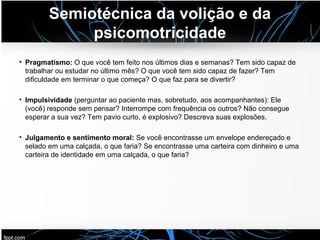 Semiotécnica da volição e da
psicomotricidade
• Pragmatismo: O que você tem feito nos últimos dias e semanas? Tem sido capaz de
trabalhar ou estudar no último mês? O que você tem sido capaz de fazer? Tem
dificuldade em terminar o que começa? O que faz para se divertir?
• Impulsividade (perguntar ao paciente mas, sobretudo, aos acompanhantes): Ele
(você) responde sem pensar? Interrompe com frequência os outros? Não consegue
esperar a sua vez? Tem pavio curto, é explosivo? Descreva suas explosões.
• Julgamento e sentimento moral: Se você encontrasse um envelope endereçado e
selado em uma calçada, o que faria? Se encontrasse uma carteira com dinheiro e uma
carteira de identidade em uma calçada, o que faria?
 