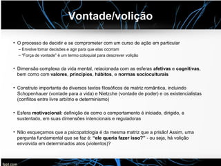Vontade/volição
• O processo de decidir e se comprometer com um curso de ação em particular
– Envolve tomar decisões e agir para que elas ocorram
– “Força de vontade” é um termo coloquial para descrever volição
• Dimensão complexa da vida mental, relacionada com as esferas afetivas e cognitivas,
bem como com valores, princípios, hábitos, e normas socioculturais
• Construto importante de diversos textos filosóficos de matriz romântica, incluindo
Schopenhauer (vontade para a vida) e Nietzche (vontade de poder) e os existencialistas
(conflitos entre livre arbítrio e determinismo)
• Esfera motivacional: definição de como o comportamento é iniciado, dirigido, e
sustentado, em suas dimensões intencionais e reguladoras
• Não esqueçamos que a psicopatologia é da mesma matriz que a prisão! Assim, uma
pergunta fundamental que se faz é: “ele queria fazer isso?” - ou seja, há volição
envolvida em determinados atos (violentos)?
 