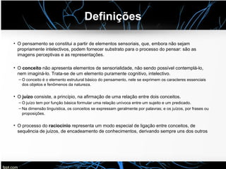 Definições
• O pensamento se constitui a partir de elementos sensoriais, que, embora não sejam
propriamente intelectivos, podem fornecer substrato para o processo do pensar: são as
imagens perceptivas e as representações.
• O conceito não apresenta elementos de sensorialidade, não sendo possível contemplá-lo,
nem imaginá-lo. Trata-se de um elemento puramente cognitivo, intelectivo.
– O conceito é o elemento estrutural básico do pensamento, nele se exprimem os caracteres essenciais
dos objetos e fenômenos da natureza.
• O juízo consiste, a princípio, na afirmação de uma relação entre dois conceitos.
– O juízo tem por função básica formular uma relação unívoca entre um sujeito e um predicado.
– Na dimensão linguística, os conceitos se expressam geralmente por palavras; e os juízos, por frases ou
proposições.
• O processo do raciocínio representa um modo especial de ligação entre conceitos, de
sequência de juízos, de encadeamento de conhecimentos, derivando sempre uns dos outros
 