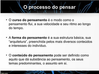O processo do pensar
• O curso do pensamento é o modo como o
pensamento flui, a sua velocidade e seu ritmo ao longo
do tempo.
• A forma do pensamento é a sua estrutura básica, sua
“arquitetura”, preenchida pelos mais diversos conteúdos
e interesses do indivíduo.
• O conteúdo do pensamento pode ser definido como
aquilo que dá substância ao pensamento, os seus
temas predominantes, o assunto em si.
 