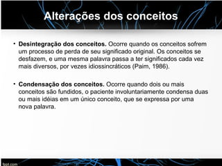 Alterações dos conceitos
• Desintegração dos conceitos. Ocorre quando os conceitos sofrem
um processo de perda de seu significado original. Os conceitos se
desfazem, e uma mesma palavra passa a ter significados cada vez
mais diversos, por vezes idiossincráticos (Paim, 1986).
• Condensação dos conceitos. Ocorre quando dois ou mais
conceitos são fundidos, o paciente involuntariamente condensa duas
ou mais idéias em um único conceito, que se expressa por uma
nova palavra.
 