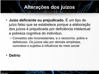Alterações dos juízos
• Juízo deficiente ou prejudicado. É um tipo de
juízo falso que se estabelece porque a elaboração
dos juízos é prejudicada por deficiência intelectual
e pobreza cognitiva do indivíduo.
– Conceitos são inconsistentes; e o raciocínio, pobre e
defeituoso. Os juízos são por demais simplistas,
concretos e sujeitos à influência do meio social
• Delírio
 